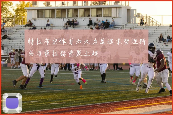 特拉布宗体育加大力度追求努涅斯或与萨拉赫重聚土超