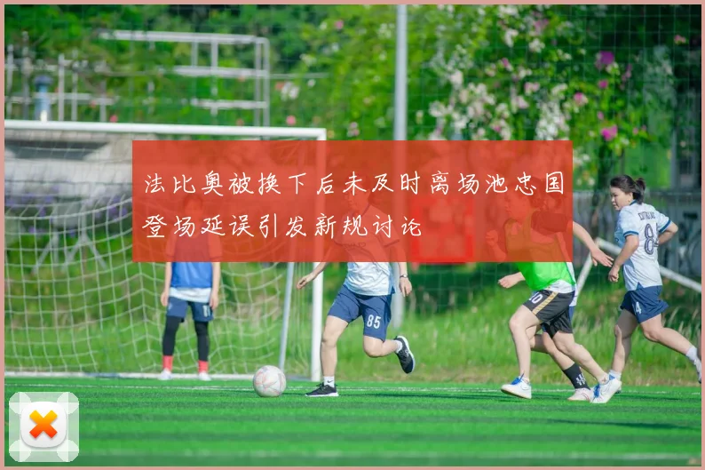 法比奥被换下后未及时离场池忠国登场延误引发新规讨论
